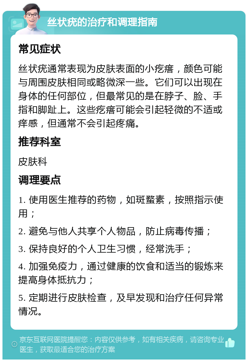 丝状疣的治疗和调理指南 常见症状 丝状疣通常表现为皮肤表面的小疙瘩，颜色可能与周围皮肤相同或略微深一些。它们可以出现在身体的任何部位，但最常见的是在脖子、脸、手指和脚趾上。这些疙瘩可能会引起轻微的不适或痒感，但通常不会引起疼痛。 推荐科室 皮肤科 调理要点 1. 使用医生推荐的药物，如斑蝥素，按照指示使用； 2. 避免与他人共享个人物品，防止病毒传播； 3. 保持良好的个人卫生习惯，经常洗手； 4. 加强免疫力，通过健康的饮食和适当的锻炼来提高身体抵抗力； 5. 定期进行皮肤检查，及早发现和治疗任何异常情况。