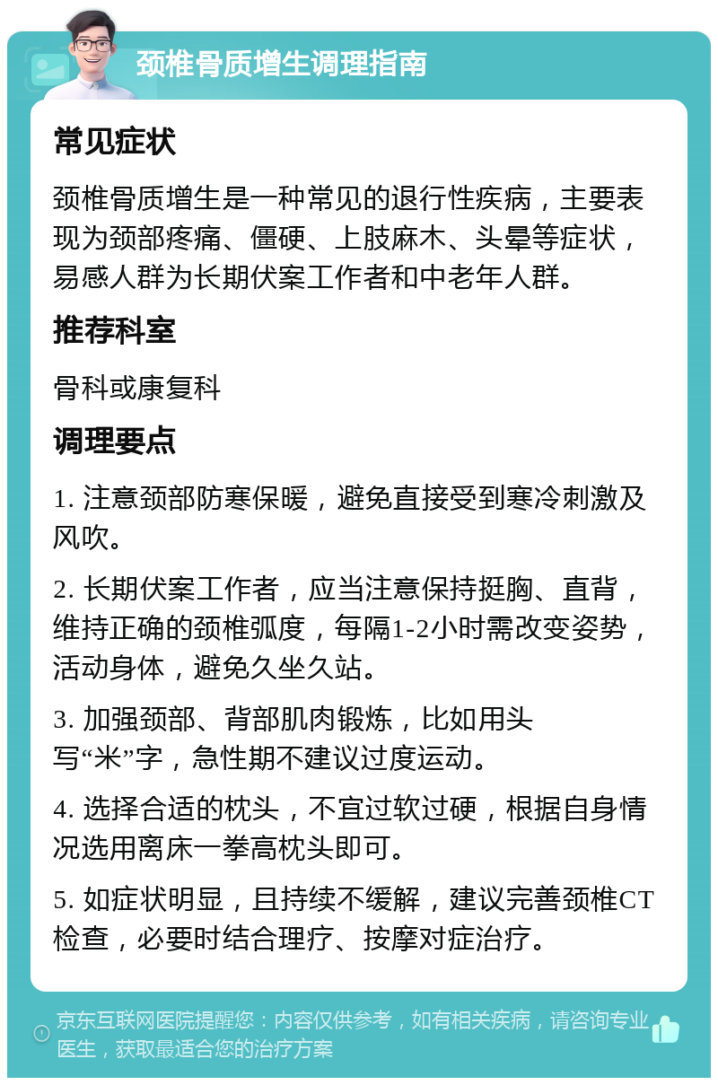 颈椎骨质增生调理指南 常见症状 颈椎骨质增生是一种常见的退行性疾病，主要表现为颈部疼痛、僵硬、上肢麻木、头晕等症状，易感人群为长期伏案工作者和中老年人群。 推荐科室 骨科或康复科 调理要点 1. 注意颈部防寒保暖，避免直接受到寒冷刺激及风吹。 2. 长期伏案工作者，应当注意保持挺胸、直背，维持正确的颈椎弧度，每隔1-2小时需改变姿势，活动身体，避免久坐久站。 3. 加强颈部、背部肌肉锻炼，比如用头写“米”字，急性期不建议过度运动。 4. 选择合适的枕头，不宜过软过硬，根据自身情况选用离床一拳高枕头即可。 5. 如症状明显，且持续不缓解，建议完善颈椎CT检查，必要时结合理疗、按摩对症治疗。