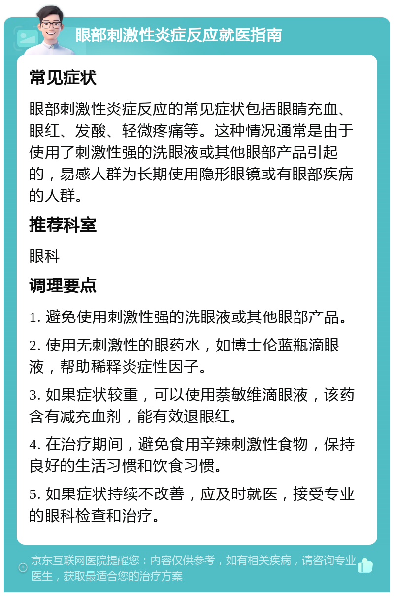 眼部刺激性炎症反应就医指南 常见症状 眼部刺激性炎症反应的常见症状包括眼睛充血、眼红、发酸、轻微疼痛等。这种情况通常是由于使用了刺激性强的洗眼液或其他眼部产品引起的，易感人群为长期使用隐形眼镜或有眼部疾病的人群。 推荐科室 眼科 调理要点 1. 避免使用刺激性强的洗眼液或其他眼部产品。 2. 使用无刺激性的眼药水，如博士伦蓝瓶滴眼液，帮助稀释炎症性因子。 3. 如果症状较重，可以使用萘敏维滴眼液，该药含有减充血剂，能有效退眼红。 4. 在治疗期间，避免食用辛辣刺激性食物，保持良好的生活习惯和饮食习惯。 5. 如果症状持续不改善，应及时就医，接受专业的眼科检查和治疗。