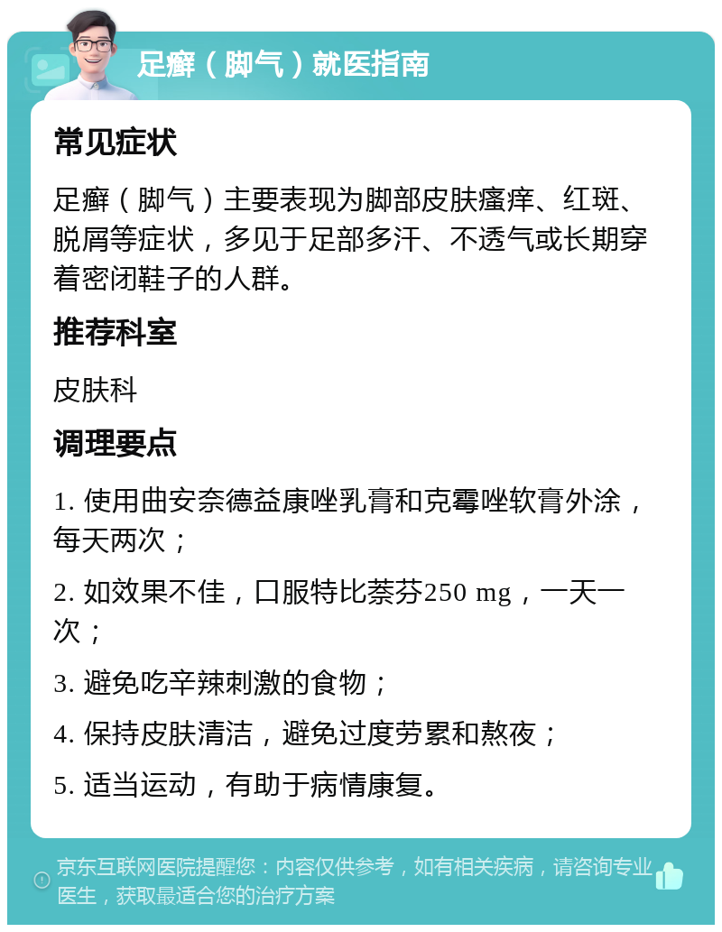 足癣（脚气）就医指南 常见症状 足癣（脚气）主要表现为脚部皮肤瘙痒、红斑、脱屑等症状，多见于足部多汗、不透气或长期穿着密闭鞋子的人群。 推荐科室 皮肤科 调理要点 1. 使用曲安奈德益康唑乳膏和克霉唑软膏外涂，每天两次； 2. 如效果不佳，口服特比萘芬250 mg，一天一次； 3. 避免吃辛辣刺激的食物； 4. 保持皮肤清洁，避免过度劳累和熬夜； 5. 适当运动，有助于病情康复。