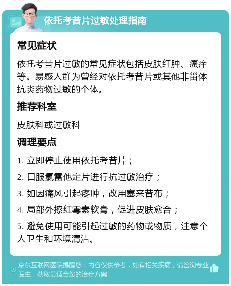 依托考昔片过敏处理指南 常见症状 依托考昔片过敏的常见症状包括皮肤红肿、瘙痒等。易感人群为曾经对依托考昔片或其他非甾体抗炎药物过敏的个体。 推荐科室 皮肤科或过敏科 调理要点 1. 立即停止使用依托考昔片； 2. 口服氯雷他定片进行抗过敏治疗； 3. 如因痛风引起疼肿，改用塞来昔布； 4. 局部外擦红霉素软膏，促进皮肤愈合； 5. 避免使用可能引起过敏的药物或物质，注意个人卫生和环境清洁。