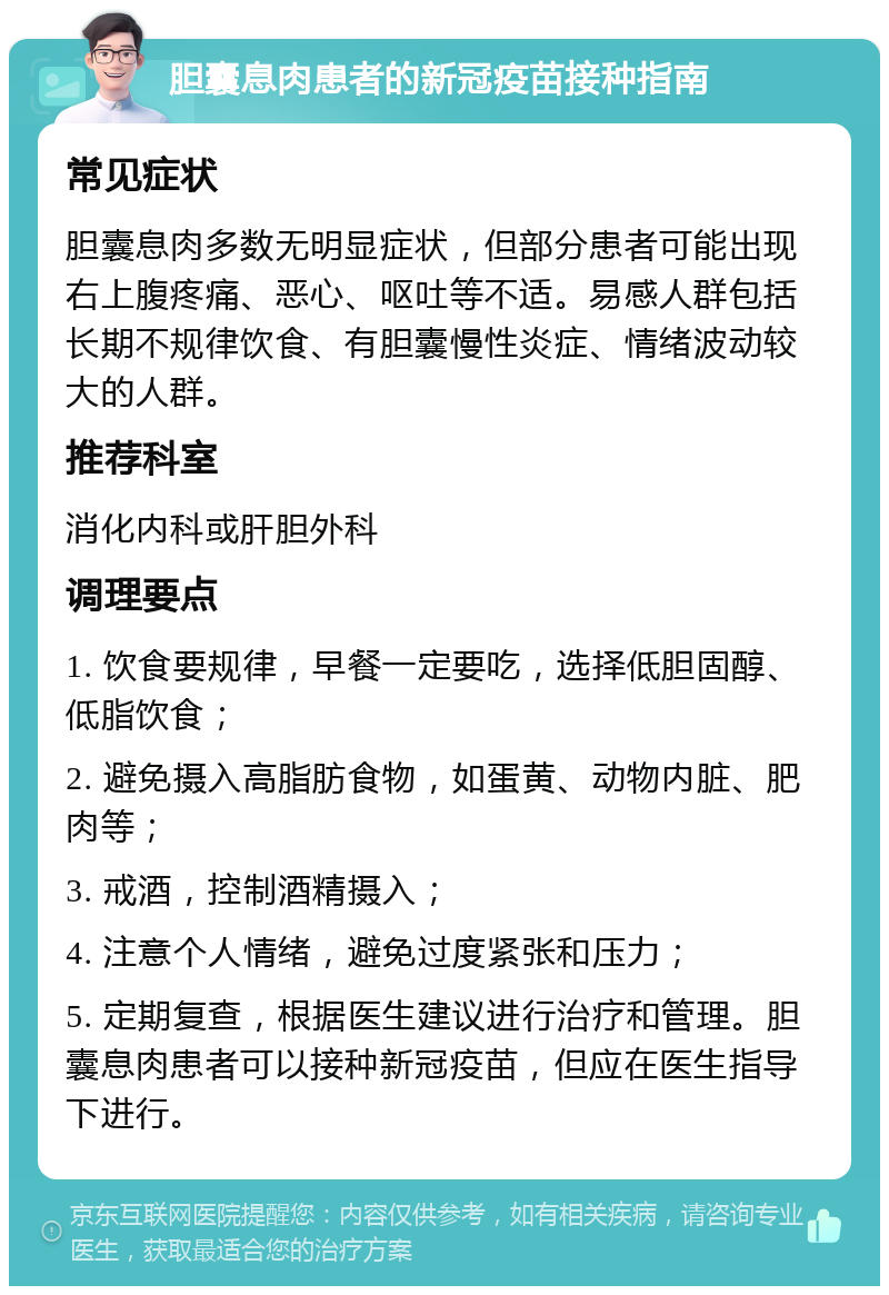 胆囊息肉患者的新冠疫苗接种指南 常见症状 胆囊息肉多数无明显症状，但部分患者可能出现右上腹疼痛、恶心、呕吐等不适。易感人群包括长期不规律饮食、有胆囊慢性炎症、情绪波动较大的人群。 推荐科室 消化内科或肝胆外科 调理要点 1. 饮食要规律，早餐一定要吃，选择低胆固醇、低脂饮食； 2. 避免摄入高脂肪食物，如蛋黄、动物内脏、肥肉等； 3. 戒酒，控制酒精摄入； 4. 注意个人情绪，避免过度紧张和压力； 5. 定期复查，根据医生建议进行治疗和管理。胆囊息肉患者可以接种新冠疫苗，但应在医生指导下进行。