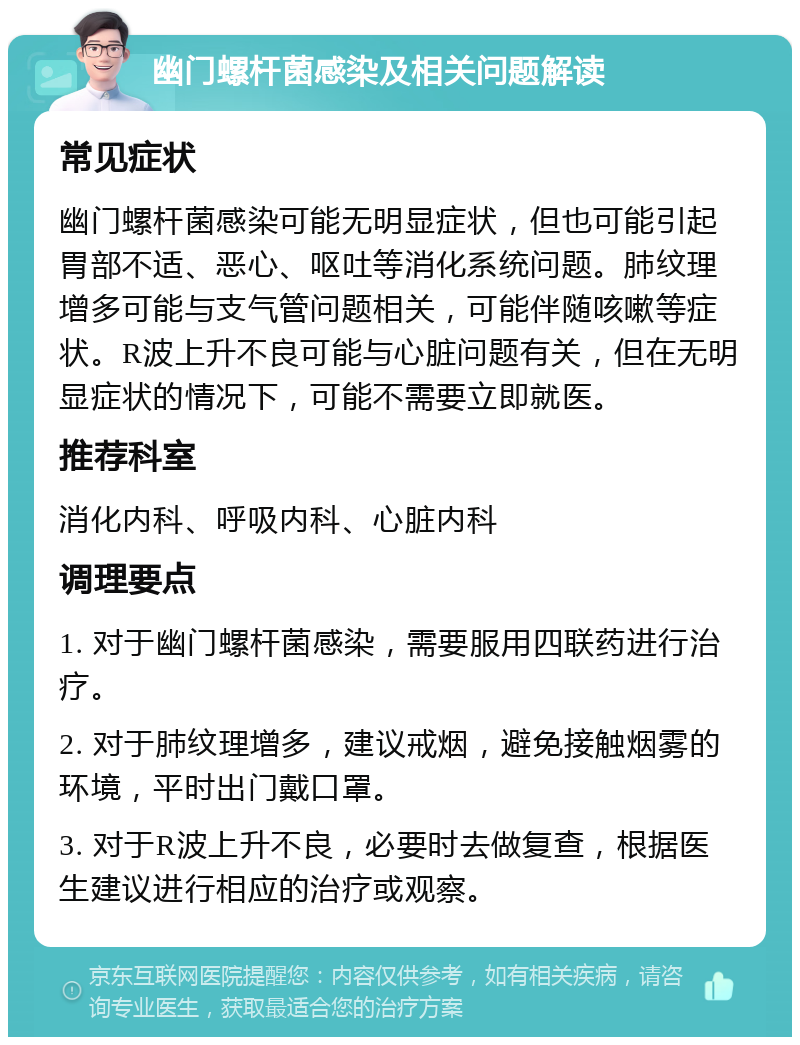 幽门螺杆菌感染及相关问题解读 常见症状 幽门螺杆菌感染可能无明显症状，但也可能引起胃部不适、恶心、呕吐等消化系统问题。肺纹理增多可能与支气管问题相关，可能伴随咳嗽等症状。R波上升不良可能与心脏问题有关，但在无明显症状的情况下，可能不需要立即就医。 推荐科室 消化内科、呼吸内科、心脏内科 调理要点 1. 对于幽门螺杆菌感染，需要服用四联药进行治疗。 2. 对于肺纹理增多，建议戒烟，避免接触烟雾的环境，平时出门戴口罩。 3. 对于R波上升不良，必要时去做复查，根据医生建议进行相应的治疗或观察。