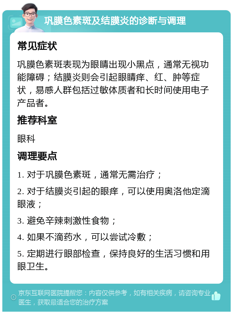 巩膜色素斑及结膜炎的诊断与调理 常见症状 巩膜色素斑表现为眼睛出现小黑点，通常无视功能障碍；结膜炎则会引起眼睛痒、红、肿等症状，易感人群包括过敏体质者和长时间使用电子产品者。 推荐科室 眼科 调理要点 1. 对于巩膜色素斑，通常无需治疗； 2. 对于结膜炎引起的眼痒，可以使用奥洛他定滴眼液； 3. 避免辛辣刺激性食物； 4. 如果不滴药水，可以尝试冷敷； 5. 定期进行眼部检查，保持良好的生活习惯和用眼卫生。