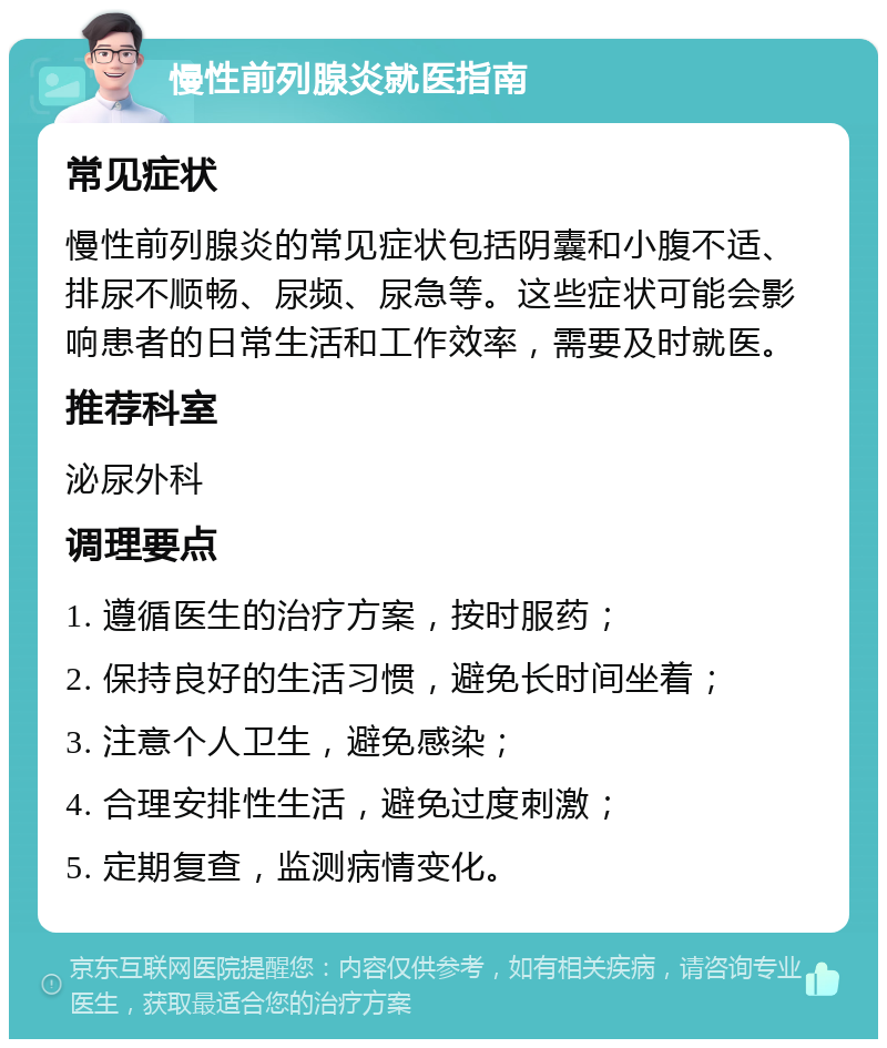 慢性前列腺炎就医指南 常见症状 慢性前列腺炎的常见症状包括阴囊和小腹不适、排尿不顺畅、尿频、尿急等。这些症状可能会影响患者的日常生活和工作效率，需要及时就医。 推荐科室 泌尿外科 调理要点 1. 遵循医生的治疗方案，按时服药； 2. 保持良好的生活习惯，避免长时间坐着； 3. 注意个人卫生，避免感染； 4. 合理安排性生活，避免过度刺激； 5. 定期复查，监测病情变化。