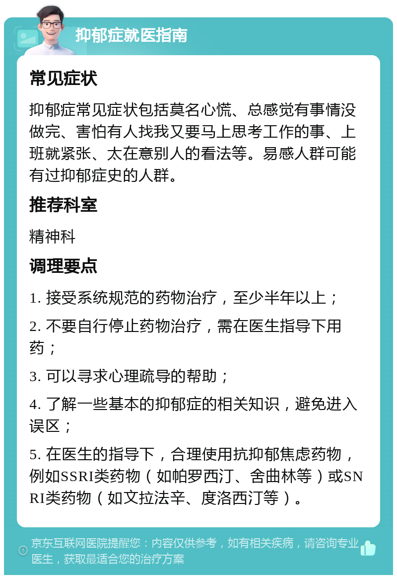 抑郁症就医指南 常见症状 抑郁症常见症状包括莫名心慌、总感觉有事情没做完、害怕有人找我又要马上思考工作的事、上班就紧张、太在意别人的看法等。易感人群可能有过抑郁症史的人群。 推荐科室 精神科 调理要点 1. 接受系统规范的药物治疗，至少半年以上； 2. 不要自行停止药物治疗，需在医生指导下用药； 3. 可以寻求心理疏导的帮助； 4. 了解一些基本的抑郁症的相关知识，避免进入误区； 5. 在医生的指导下，合理使用抗抑郁焦虑药物，例如SSRI类药物（如帕罗西汀、舍曲林等）或SNRI类药物（如文拉法辛、度洛西汀等）。