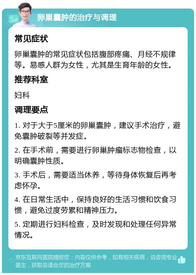 卵巢囊肿的治疗与调理 常见症状 卵巢囊肿的常见症状包括腹部疼痛、月经不规律等。易感人群为女性，尤其是生育年龄的女性。 推荐科室 妇科 调理要点 1. 对于大于5厘米的卵巢囊肿，建议手术治疗，避免囊肿破裂等并发症。 2. 在手术前，需要进行卵巢肿瘤标志物检查，以明确囊肿性质。 3. 手术后，需要适当休养，等待身体恢复后再考虑怀孕。 4. 在日常生活中，保持良好的生活习惯和饮食习惯，避免过度劳累和精神压力。 5. 定期进行妇科检查，及时发现和处理任何异常情况。