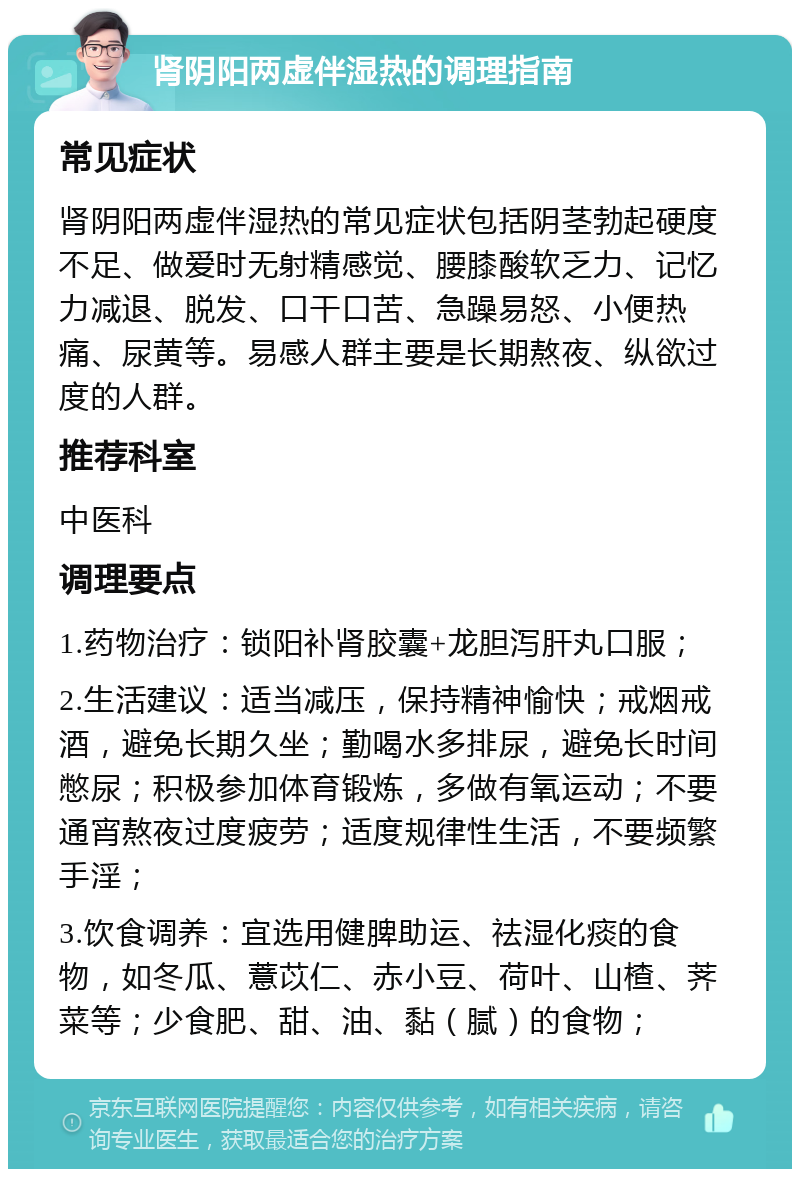 肾阴阳两虚伴湿热的调理指南 常见症状 肾阴阳两虚伴湿热的常见症状包括阴茎勃起硬度不足、做爱时无射精感觉、腰膝酸软乏力、记忆力减退、脱发、口干口苦、急躁易怒、小便热痛、尿黄等。易感人群主要是长期熬夜、纵欲过度的人群。 推荐科室 中医科 调理要点 1.药物治疗：锁阳补肾胶囊+龙胆泻肝丸口服； 2.生活建议：适当减压，保持精神愉快；戒烟戒酒，避免长期久坐；勤喝水多排尿，避免长时间憋尿；积极参加体育锻炼，多做有氧运动；不要通宵熬夜过度疲劳；适度规律性生活，不要频繁手淫； 3.饮食调养：宜选用健脾助运、祛湿化痰的食物，如冬瓜、薏苡仁、赤小豆、荷叶、山楂、荠菜等；少食肥、甜、油、黏（腻）的食物；