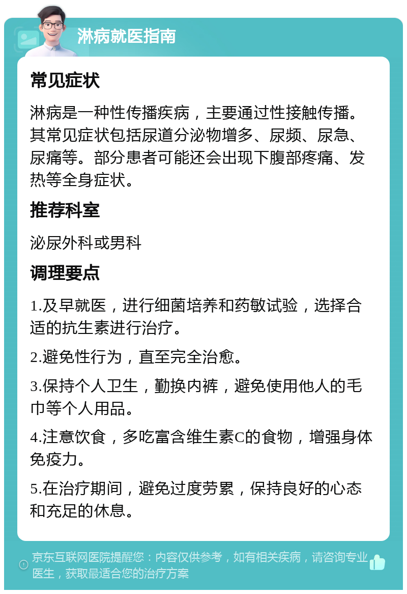 淋病就医指南 常见症状 淋病是一种性传播疾病，主要通过性接触传播。其常见症状包括尿道分泌物增多、尿频、尿急、尿痛等。部分患者可能还会出现下腹部疼痛、发热等全身症状。 推荐科室 泌尿外科或男科 调理要点 1.及早就医，进行细菌培养和药敏试验，选择合适的抗生素进行治疗。 2.避免性行为，直至完全治愈。 3.保持个人卫生，勤换内裤，避免使用他人的毛巾等个人用品。 4.注意饮食，多吃富含维生素C的食物，增强身体免疫力。 5.在治疗期间，避免过度劳累，保持良好的心态和充足的休息。