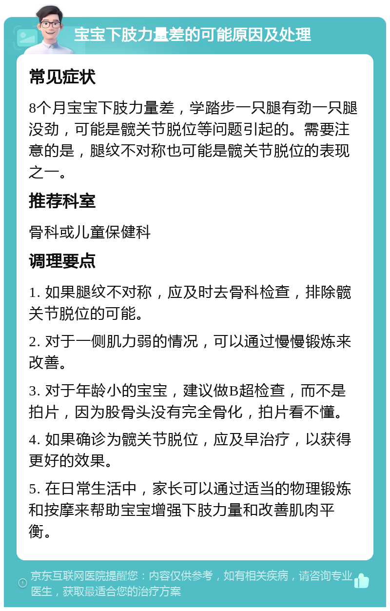 宝宝下肢力量差的可能原因及处理 常见症状 8个月宝宝下肢力量差，学踏步一只腿有劲一只腿没劲，可能是髋关节脱位等问题引起的。需要注意的是，腿纹不对称也可能是髋关节脱位的表现之一。 推荐科室 骨科或儿童保健科 调理要点 1. 如果腿纹不对称，应及时去骨科检查，排除髋关节脱位的可能。 2. 对于一侧肌力弱的情况，可以通过慢慢锻炼来改善。 3. 对于年龄小的宝宝，建议做B超检查，而不是拍片，因为股骨头没有完全骨化，拍片看不懂。 4. 如果确诊为髋关节脱位，应及早治疗，以获得更好的效果。 5. 在日常生活中，家长可以通过适当的物理锻炼和按摩来帮助宝宝增强下肢力量和改善肌肉平衡。