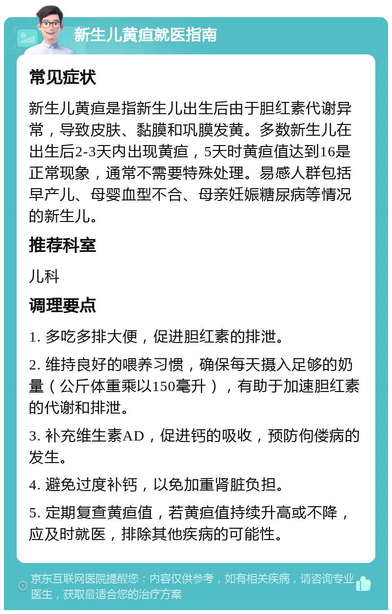 新生儿黄疸就医指南 常见症状 新生儿黄疸是指新生儿出生后由于胆红素代谢异常，导致皮肤、黏膜和巩膜发黄。多数新生儿在出生后2-3天内出现黄疸，5天时黄疸值达到16是正常现象，通常不需要特殊处理。易感人群包括早产儿、母婴血型不合、母亲妊娠糖尿病等情况的新生儿。 推荐科室 儿科 调理要点 1. 多吃多排大便，促进胆红素的排泄。 2. 维持良好的喂养习惯，确保每天摄入足够的奶量（公斤体重乘以150毫升），有助于加速胆红素的代谢和排泄。 3. 补充维生素AD，促进钙的吸收，预防佝偻病的发生。 4. 避免过度补钙，以免加重肾脏负担。 5. 定期复查黄疸值，若黄疸值持续升高或不降，应及时就医，排除其他疾病的可能性。