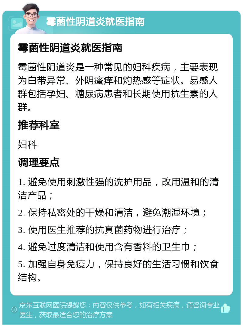 霉菌性阴道炎就医指南 霉菌性阴道炎就医指南 霉菌性阴道炎是一种常见的妇科疾病，主要表现为白带异常、外阴瘙痒和灼热感等症状。易感人群包括孕妇、糖尿病患者和长期使用抗生素的人群。 推荐科室 妇科 调理要点 1. 避免使用刺激性强的洗护用品，改用温和的清洁产品； 2. 保持私密处的干燥和清洁，避免潮湿环境； 3. 使用医生推荐的抗真菌药物进行治疗； 4. 避免过度清洁和使用含有香料的卫生巾； 5. 加强自身免疫力，保持良好的生活习惯和饮食结构。