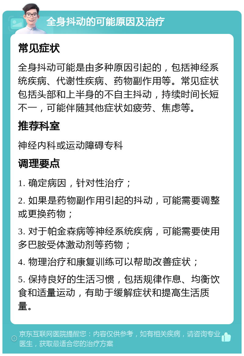 全身抖动的可能原因及治疗 常见症状 全身抖动可能是由多种原因引起的，包括神经系统疾病、代谢性疾病、药物副作用等。常见症状包括头部和上半身的不自主抖动，持续时间长短不一，可能伴随其他症状如疲劳、焦虑等。 推荐科室 神经内科或运动障碍专科 调理要点 1. 确定病因，针对性治疗； 2. 如果是药物副作用引起的抖动，可能需要调整或更换药物； 3. 对于帕金森病等神经系统疾病，可能需要使用多巴胺受体激动剂等药物； 4. 物理治疗和康复训练可以帮助改善症状； 5. 保持良好的生活习惯，包括规律作息、均衡饮食和适量运动，有助于缓解症状和提高生活质量。