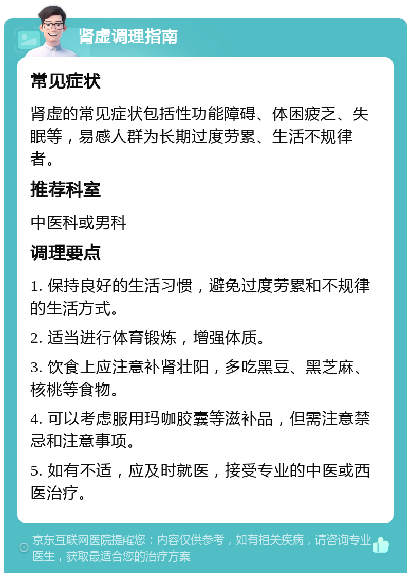 肾虚调理指南 常见症状 肾虚的常见症状包括性功能障碍、体困疲乏、失眠等，易感人群为长期过度劳累、生活不规律者。 推荐科室 中医科或男科 调理要点 1. 保持良好的生活习惯，避免过度劳累和不规律的生活方式。 2. 适当进行体育锻炼，增强体质。 3. 饮食上应注意补肾壮阳，多吃黑豆、黑芝麻、核桃等食物。 4. 可以考虑服用玛咖胶囊等滋补品，但需注意禁忌和注意事项。 5. 如有不适，应及时就医，接受专业的中医或西医治疗。