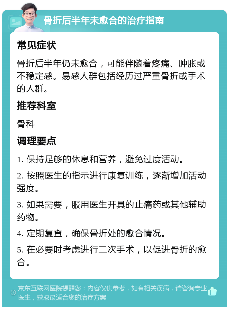 骨折后半年未愈合的治疗指南 常见症状 骨折后半年仍未愈合，可能伴随着疼痛、肿胀或不稳定感。易感人群包括经历过严重骨折或手术的人群。 推荐科室 骨科 调理要点 1. 保持足够的休息和营养，避免过度活动。 2. 按照医生的指示进行康复训练，逐渐增加活动强度。 3. 如果需要，服用医生开具的止痛药或其他辅助药物。 4. 定期复查，确保骨折处的愈合情况。 5. 在必要时考虑进行二次手术，以促进骨折的愈合。