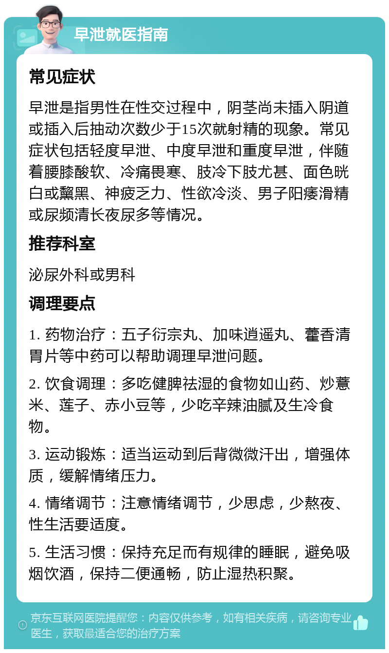 早泄就医指南 常见症状 早泄是指男性在性交过程中，阴茎尚未插入阴道或插入后抽动次数少于15次就射精的现象。常见症状包括轻度早泄、中度早泄和重度早泄，伴随着腰膝酸软、冷痛畏寒、肢冷下肢尤甚、面色晄白或黧黑、神疲乏力、性欲冷淡、男子阳痿滑精或尿频清长夜尿多等情况。 推荐科室 泌尿外科或男科 调理要点 1. 药物治疗：五子衍宗丸、加味逍遥丸、藿香清胃片等中药可以帮助调理早泄问题。 2. 饮食调理：多吃健脾祛湿的食物如山药、炒薏米、莲子、赤小豆等，少吃辛辣油腻及生冷食物。 3. 运动锻炼：适当运动到后背微微汗出，增强体质，缓解情绪压力。 4. 情绪调节：注意情绪调节，少思虑，少熬夜、性生活要适度。 5. 生活习惯：保持充足而有规律的睡眠，避免吸烟饮酒，保持二便通畅，防止湿热积聚。