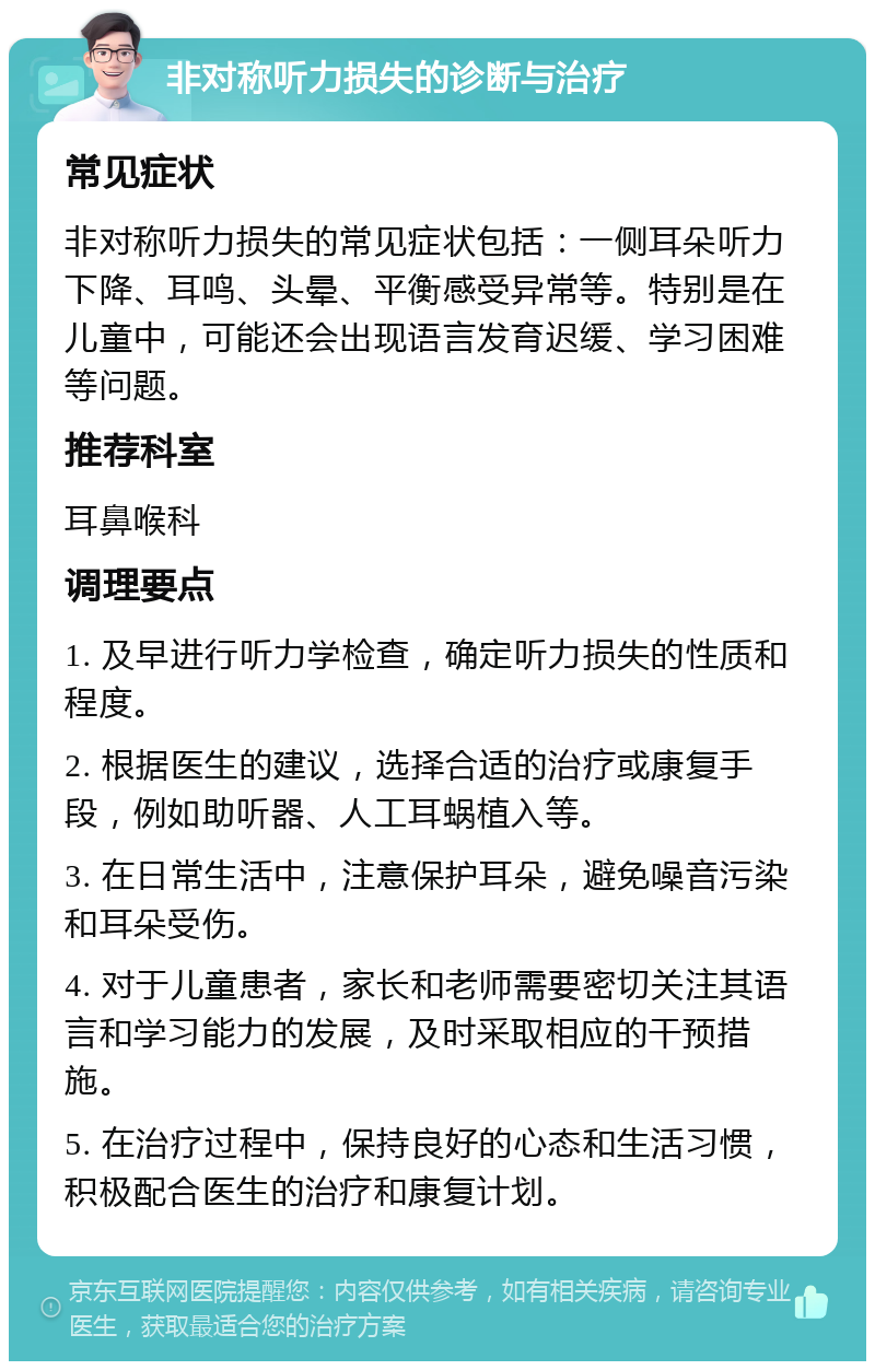 非对称听力损失的诊断与治疗 常见症状 非对称听力损失的常见症状包括：一侧耳朵听力下降、耳鸣、头晕、平衡感受异常等。特别是在儿童中，可能还会出现语言发育迟缓、学习困难等问题。 推荐科室 耳鼻喉科 调理要点 1. 及早进行听力学检查，确定听力损失的性质和程度。 2. 根据医生的建议，选择合适的治疗或康复手段，例如助听器、人工耳蜗植入等。 3. 在日常生活中，注意保护耳朵，避免噪音污染和耳朵受伤。 4. 对于儿童患者，家长和老师需要密切关注其语言和学习能力的发展，及时采取相应的干预措施。 5. 在治疗过程中，保持良好的心态和生活习惯，积极配合医生的治疗和康复计划。