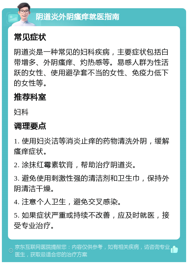 阴道炎外阴瘙痒就医指南 常见症状 阴道炎是一种常见的妇科疾病，主要症状包括白带增多、外阴瘙痒、灼热感等。易感人群为性活跃的女性、使用避孕套不当的女性、免疫力低下的女性等。 推荐科室 妇科 调理要点 1. 使用妇炎洁等消炎止痒的药物清洗外阴，缓解瘙痒症状。 2. 涂抹红霉素软膏，帮助治疗阴道炎。 3. 避免使用刺激性强的清洁剂和卫生巾，保持外阴清洁干燥。 4. 注意个人卫生，避免交叉感染。 5. 如果症状严重或持续不改善，应及时就医，接受专业治疗。