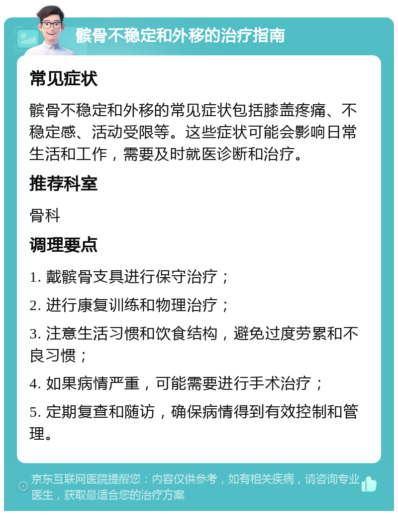 髌骨不稳定和外移的治疗指南 常见症状 髌骨不稳定和外移的常见症状包括膝盖疼痛、不稳定感、活动受限等。这些症状可能会影响日常生活和工作，需要及时就医诊断和治疗。 推荐科室 骨科 调理要点 1. 戴髌骨支具进行保守治疗； 2. 进行康复训练和物理治疗； 3. 注意生活习惯和饮食结构，避免过度劳累和不良习惯； 4. 如果病情严重，可能需要进行手术治疗； 5. 定期复查和随访，确保病情得到有效控制和管理。