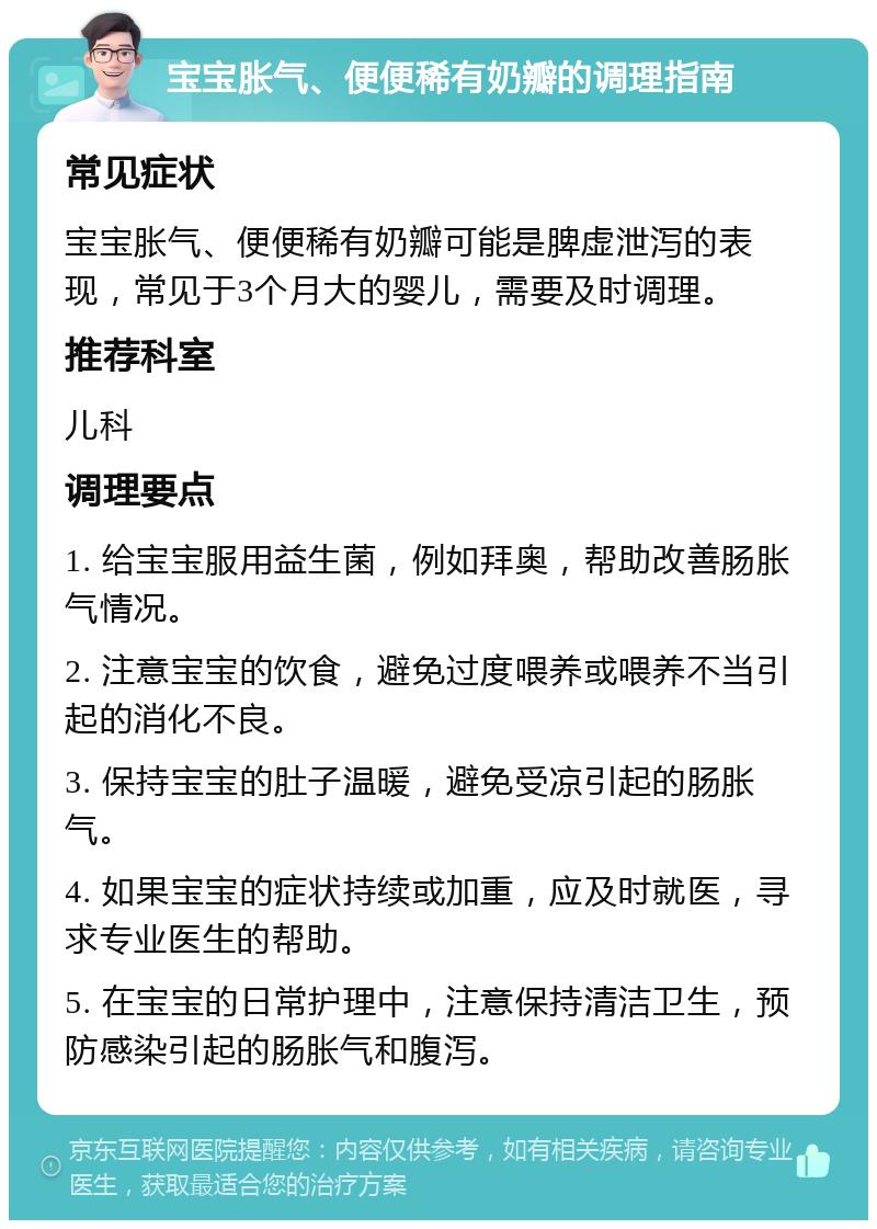 宝宝胀气、便便稀有奶瓣的调理指南 常见症状 宝宝胀气、便便稀有奶瓣可能是脾虚泄泻的表现，常见于3个月大的婴儿，需要及时调理。 推荐科室 儿科 调理要点 1. 给宝宝服用益生菌，例如拜奥，帮助改善肠胀气情况。 2. 注意宝宝的饮食，避免过度喂养或喂养不当引起的消化不良。 3. 保持宝宝的肚子温暖，避免受凉引起的肠胀气。 4. 如果宝宝的症状持续或加重，应及时就医，寻求专业医生的帮助。 5. 在宝宝的日常护理中，注意保持清洁卫生，预防感染引起的肠胀气和腹泻。