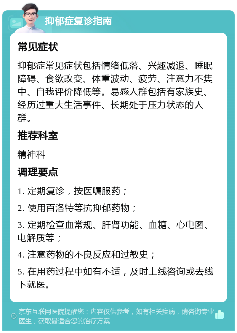 抑郁症复诊指南 常见症状 抑郁症常见症状包括情绪低落、兴趣减退、睡眠障碍、食欲改变、体重波动、疲劳、注意力不集中、自我评价降低等。易感人群包括有家族史、经历过重大生活事件、长期处于压力状态的人群。 推荐科室 精神科 调理要点 1. 定期复诊，按医嘱服药； 2. 使用百洛特等抗抑郁药物； 3. 定期检查血常规、肝肾功能、血糖、心电图、电解质等； 4. 注意药物的不良反应和过敏史； 5. 在用药过程中如有不适，及时上线咨询或去线下就医。