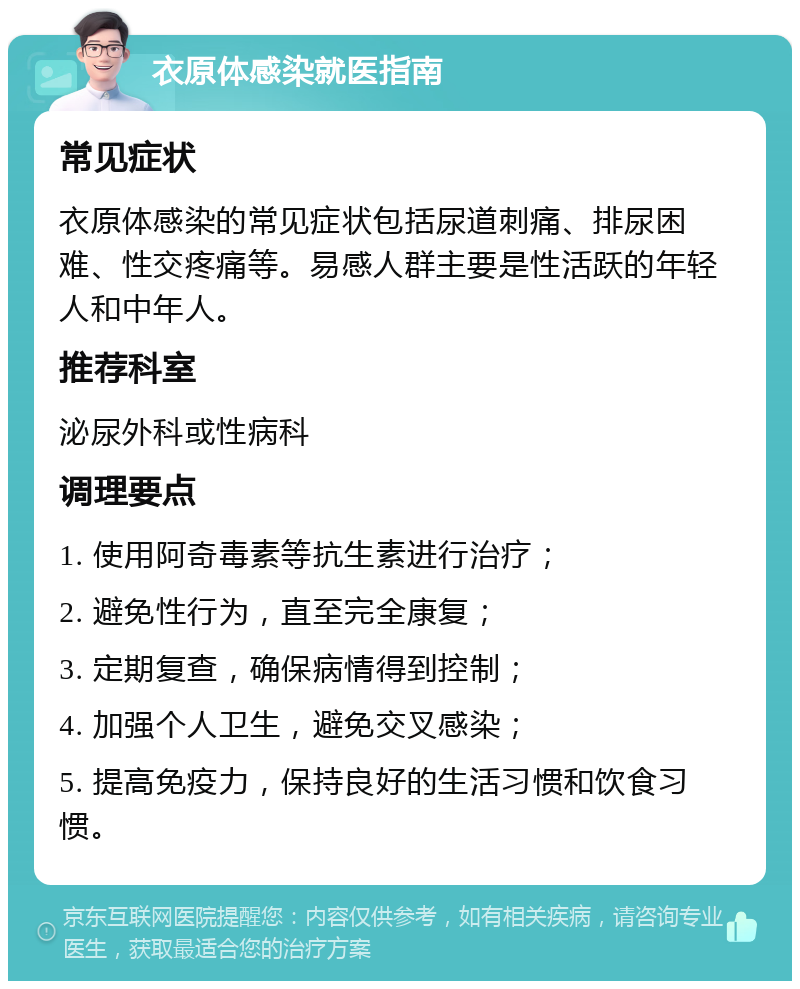 衣原体感染就医指南 常见症状 衣原体感染的常见症状包括尿道刺痛、排尿困难、性交疼痛等。易感人群主要是性活跃的年轻人和中年人。 推荐科室 泌尿外科或性病科 调理要点 1. 使用阿奇毒素等抗生素进行治疗； 2. 避免性行为，直至完全康复； 3. 定期复查，确保病情得到控制； 4. 加强个人卫生，避免交叉感染； 5. 提高免疫力，保持良好的生活习惯和饮食习惯。