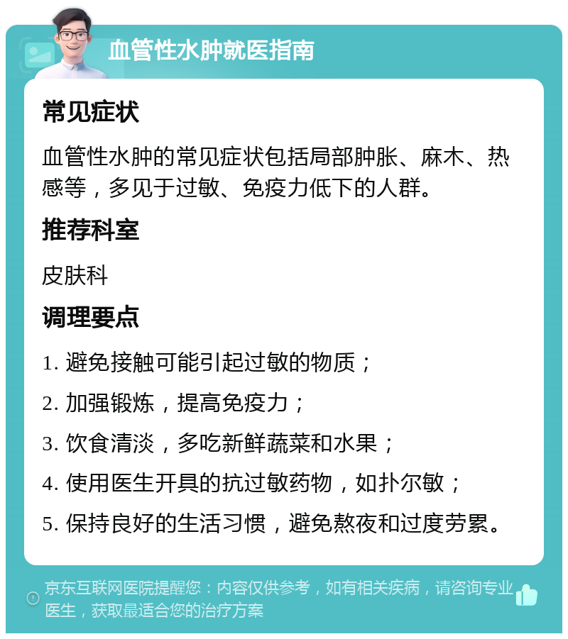 血管性水肿就医指南 常见症状 血管性水肿的常见症状包括局部肿胀、麻木、热感等，多见于过敏、免疫力低下的人群。 推荐科室 皮肤科 调理要点 1. 避免接触可能引起过敏的物质； 2. 加强锻炼，提高免疫力； 3. 饮食清淡，多吃新鲜蔬菜和水果； 4. 使用医生开具的抗过敏药物，如扑尔敏； 5. 保持良好的生活习惯，避免熬夜和过度劳累。