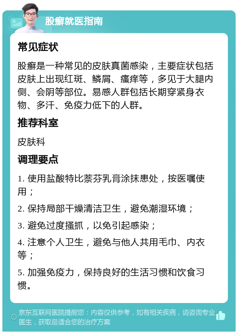 股癣就医指南 常见症状 股癣是一种常见的皮肤真菌感染，主要症状包括皮肤上出现红斑、鳞屑、瘙痒等，多见于大腿内侧、会阴等部位。易感人群包括长期穿紧身衣物、多汗、免疫力低下的人群。 推荐科室 皮肤科 调理要点 1. 使用盐酸特比萘芬乳膏涂抹患处，按医嘱使用； 2. 保持局部干燥清洁卫生，避免潮湿环境； 3. 避免过度搔抓，以免引起感染； 4. 注意个人卫生，避免与他人共用毛巾、内衣等； 5. 加强免疫力，保持良好的生活习惯和饮食习惯。