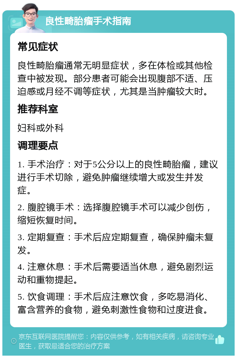 良性畸胎瘤手术指南 常见症状 良性畸胎瘤通常无明显症状，多在体检或其他检查中被发现。部分患者可能会出现腹部不适、压迫感或月经不调等症状，尤其是当肿瘤较大时。 推荐科室 妇科或外科 调理要点 1. 手术治疗：对于5公分以上的良性畸胎瘤，建议进行手术切除，避免肿瘤继续增大或发生并发症。 2. 腹腔镜手术：选择腹腔镜手术可以减少创伤，缩短恢复时间。 3. 定期复查：手术后应定期复查，确保肿瘤未复发。 4. 注意休息：手术后需要适当休息，避免剧烈运动和重物提起。 5. 饮食调理：手术后应注意饮食，多吃易消化、富含营养的食物，避免刺激性食物和过度进食。