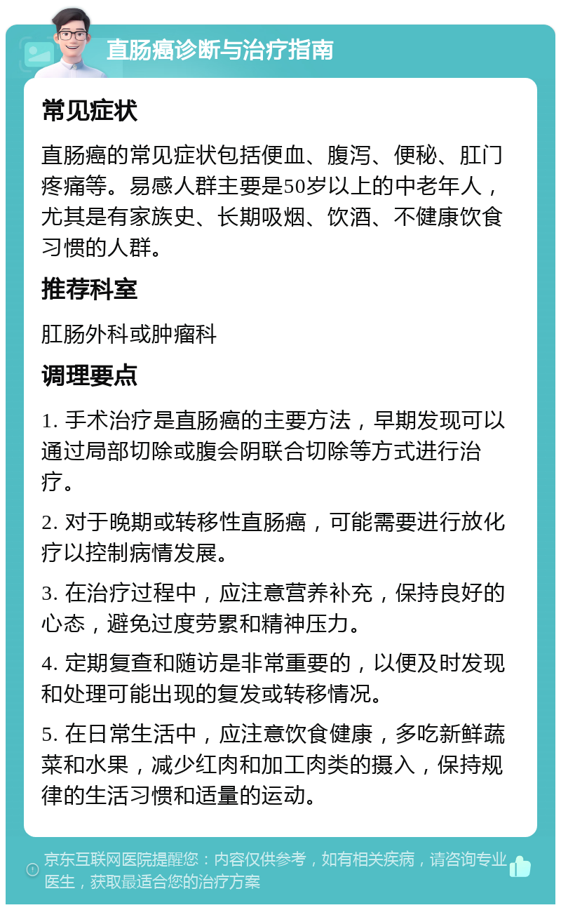 直肠癌诊断与治疗指南 常见症状 直肠癌的常见症状包括便血、腹泻、便秘、肛门疼痛等。易感人群主要是50岁以上的中老年人，尤其是有家族史、长期吸烟、饮酒、不健康饮食习惯的人群。 推荐科室 肛肠外科或肿瘤科 调理要点 1. 手术治疗是直肠癌的主要方法，早期发现可以通过局部切除或腹会阴联合切除等方式进行治疗。 2. 对于晚期或转移性直肠癌，可能需要进行放化疗以控制病情发展。 3. 在治疗过程中，应注意营养补充，保持良好的心态，避免过度劳累和精神压力。 4. 定期复查和随访是非常重要的，以便及时发现和处理可能出现的复发或转移情况。 5. 在日常生活中，应注意饮食健康，多吃新鲜蔬菜和水果，减少红肉和加工肉类的摄入，保持规律的生活习惯和适量的运动。