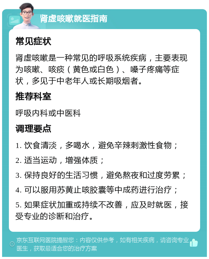 肾虚咳嗽就医指南 常见症状 肾虚咳嗽是一种常见的呼吸系统疾病，主要表现为咳嗽、咳痰（黄色或白色）、嗓子疼痛等症状，多见于中老年人或长期吸烟者。 推荐科室 呼吸内科或中医科 调理要点 1. 饮食清淡，多喝水，避免辛辣刺激性食物； 2. 适当运动，增强体质； 3. 保持良好的生活习惯，避免熬夜和过度劳累； 4. 可以服用苏黄止咳胶囊等中成药进行治疗； 5. 如果症状加重或持续不改善，应及时就医，接受专业的诊断和治疗。