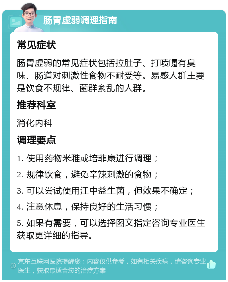 肠胃虚弱调理指南 常见症状 肠胃虚弱的常见症状包括拉肚子、打喷嚏有臭味、肠道对刺激性食物不耐受等。易感人群主要是饮食不规律、菌群紊乱的人群。 推荐科室 消化内科 调理要点 1. 使用药物米雅或培菲康进行调理； 2. 规律饮食，避免辛辣刺激的食物； 3. 可以尝试使用江中益生菌，但效果不确定； 4. 注意休息，保持良好的生活习惯； 5. 如果有需要，可以选择图文指定咨询专业医生获取更详细的指导。