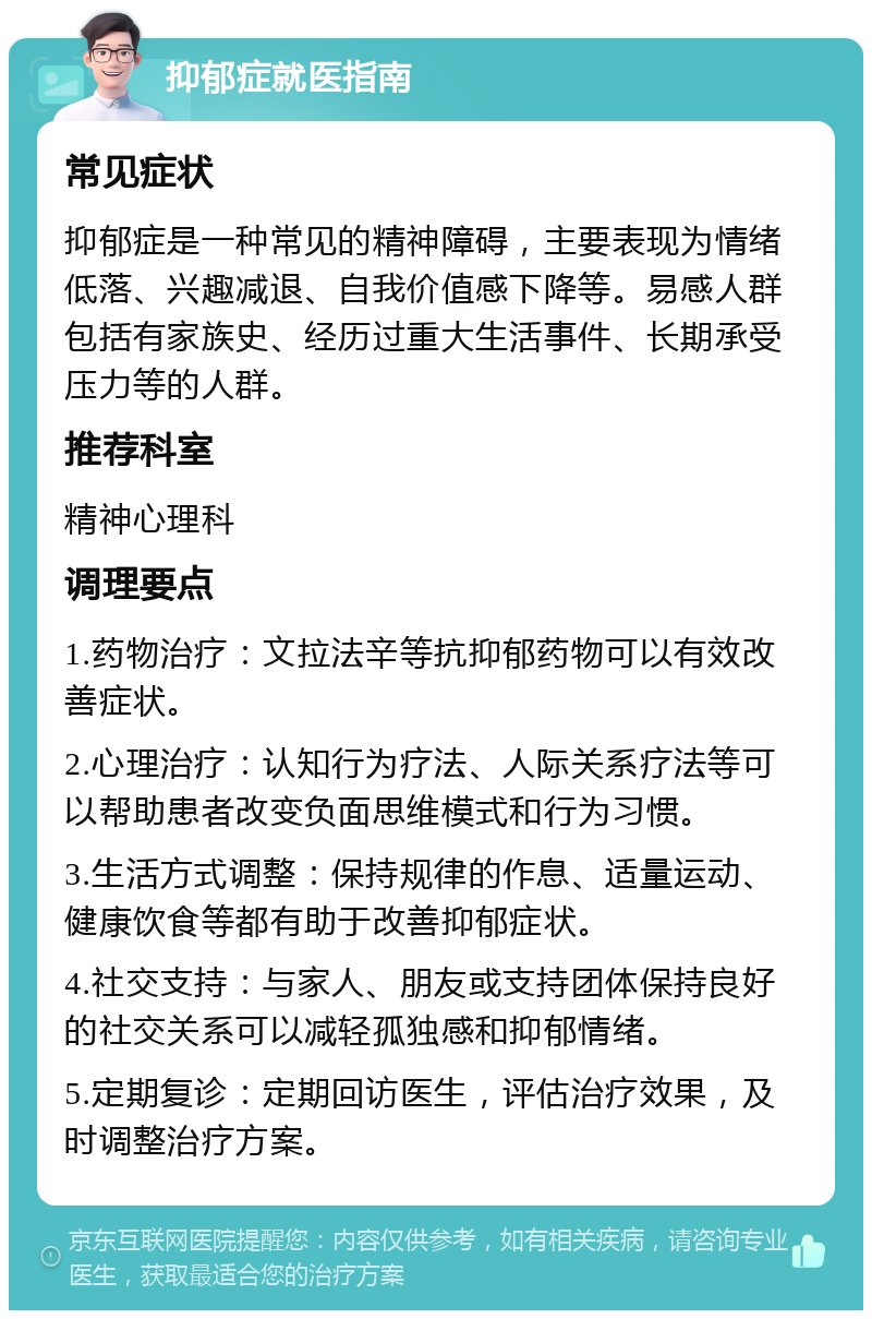 抑郁症就医指南 常见症状 抑郁症是一种常见的精神障碍，主要表现为情绪低落、兴趣减退、自我价值感下降等。易感人群包括有家族史、经历过重大生活事件、长期承受压力等的人群。 推荐科室 精神心理科 调理要点 1.药物治疗：文拉法辛等抗抑郁药物可以有效改善症状。 2.心理治疗：认知行为疗法、人际关系疗法等可以帮助患者改变负面思维模式和行为习惯。 3.生活方式调整：保持规律的作息、适量运动、健康饮食等都有助于改善抑郁症状。 4.社交支持：与家人、朋友或支持团体保持良好的社交关系可以减轻孤独感和抑郁情绪。 5.定期复诊：定期回访医生，评估治疗效果，及时调整治疗方案。