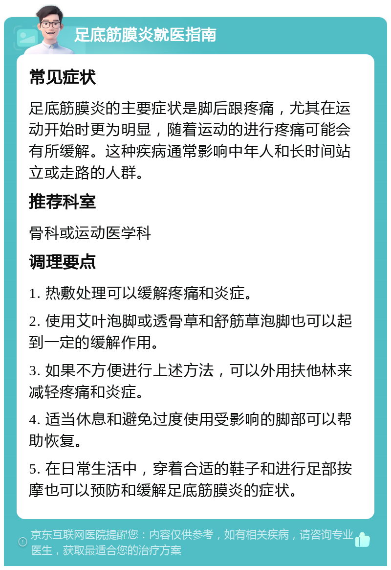 足底筋膜炎就医指南 常见症状 足底筋膜炎的主要症状是脚后跟疼痛，尤其在运动开始时更为明显，随着运动的进行疼痛可能会有所缓解。这种疾病通常影响中年人和长时间站立或走路的人群。 推荐科室 骨科或运动医学科 调理要点 1. 热敷处理可以缓解疼痛和炎症。 2. 使用艾叶泡脚或透骨草和舒筋草泡脚也可以起到一定的缓解作用。 3. 如果不方便进行上述方法，可以外用扶他林来减轻疼痛和炎症。 4. 适当休息和避免过度使用受影响的脚部可以帮助恢复。 5. 在日常生活中，穿着合适的鞋子和进行足部按摩也可以预防和缓解足底筋膜炎的症状。