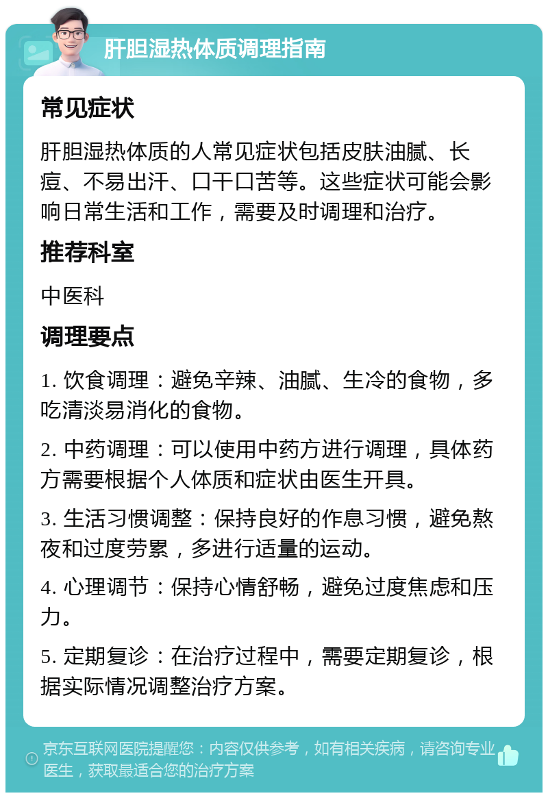 肝胆湿热体质调理指南 常见症状 肝胆湿热体质的人常见症状包括皮肤油腻、长痘、不易出汗、口干口苦等。这些症状可能会影响日常生活和工作，需要及时调理和治疗。 推荐科室 中医科 调理要点 1. 饮食调理：避免辛辣、油腻、生冷的食物，多吃清淡易消化的食物。 2. 中药调理：可以使用中药方进行调理，具体药方需要根据个人体质和症状由医生开具。 3. 生活习惯调整：保持良好的作息习惯，避免熬夜和过度劳累，多进行适量的运动。 4. 心理调节：保持心情舒畅，避免过度焦虑和压力。 5. 定期复诊：在治疗过程中，需要定期复诊，根据实际情况调整治疗方案。