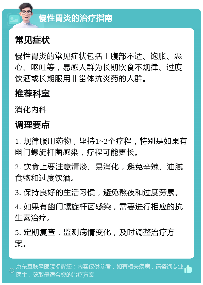 慢性胃炎的治疗指南 常见症状 慢性胃炎的常见症状包括上腹部不适、饱胀、恶心、呕吐等，易感人群为长期饮食不规律、过度饮酒或长期服用非甾体抗炎药的人群。 推荐科室 消化内科 调理要点 1. 规律服用药物，坚持1~2个疗程，特别是如果有幽门螺旋杆菌感染，疗程可能更长。 2. 饮食上要注意清淡、易消化，避免辛辣、油腻食物和过度饮酒。 3. 保持良好的生活习惯，避免熬夜和过度劳累。 4. 如果有幽门螺旋杆菌感染，需要进行相应的抗生素治疗。 5. 定期复查，监测病情变化，及时调整治疗方案。