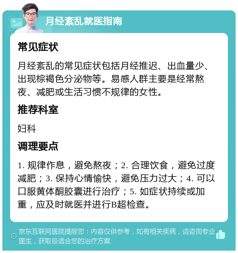 月经紊乱就医指南 常见症状 月经紊乱的常见症状包括月经推迟、出血量少、出现棕褐色分泌物等。易感人群主要是经常熬夜、减肥或生活习惯不规律的女性。 推荐科室 妇科 调理要点 1. 规律作息，避免熬夜；2. 合理饮食，避免过度减肥；3. 保持心情愉快，避免压力过大；4. 可以口服黄体酮胶囊进行治疗；5. 如症状持续或加重，应及时就医并进行B超检查。