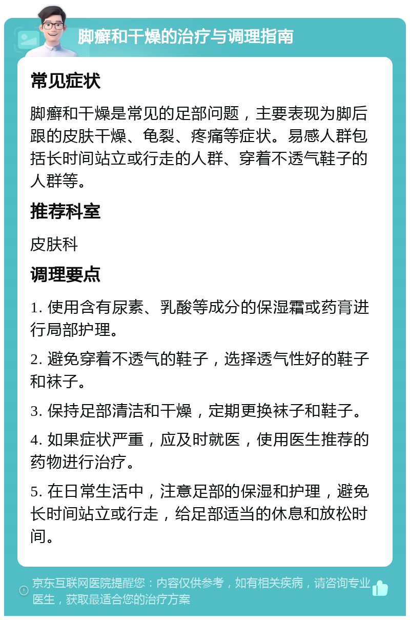 脚癣和干燥的治疗与调理指南 常见症状 脚癣和干燥是常见的足部问题，主要表现为脚后跟的皮肤干燥、龟裂、疼痛等症状。易感人群包括长时间站立或行走的人群、穿着不透气鞋子的人群等。 推荐科室 皮肤科 调理要点 1. 使用含有尿素、乳酸等成分的保湿霜或药膏进行局部护理。 2. 避免穿着不透气的鞋子，选择透气性好的鞋子和袜子。 3. 保持足部清洁和干燥，定期更换袜子和鞋子。 4. 如果症状严重，应及时就医，使用医生推荐的药物进行治疗。 5. 在日常生活中，注意足部的保湿和护理，避免长时间站立或行走，给足部适当的休息和放松时间。