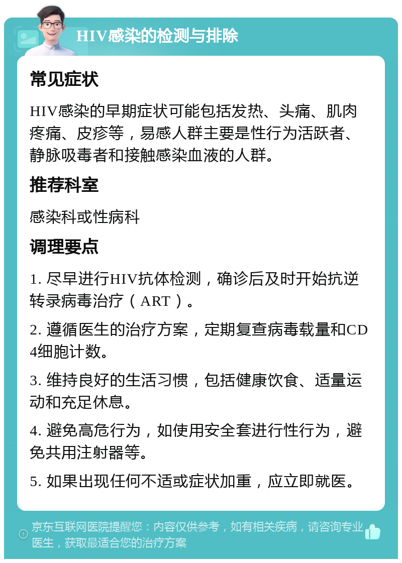 HIV感染的检测与排除 常见症状 HIV感染的早期症状可能包括发热、头痛、肌肉疼痛、皮疹等，易感人群主要是性行为活跃者、静脉吸毒者和接触感染血液的人群。 推荐科室 感染科或性病科 调理要点 1. 尽早进行HIV抗体检测，确诊后及时开始抗逆转录病毒治疗（ART）。 2. 遵循医生的治疗方案，定期复查病毒载量和CD4细胞计数。 3. 维持良好的生活习惯，包括健康饮食、适量运动和充足休息。 4. 避免高危行为，如使用安全套进行性行为，避免共用注射器等。 5. 如果出现任何不适或症状加重，应立即就医。