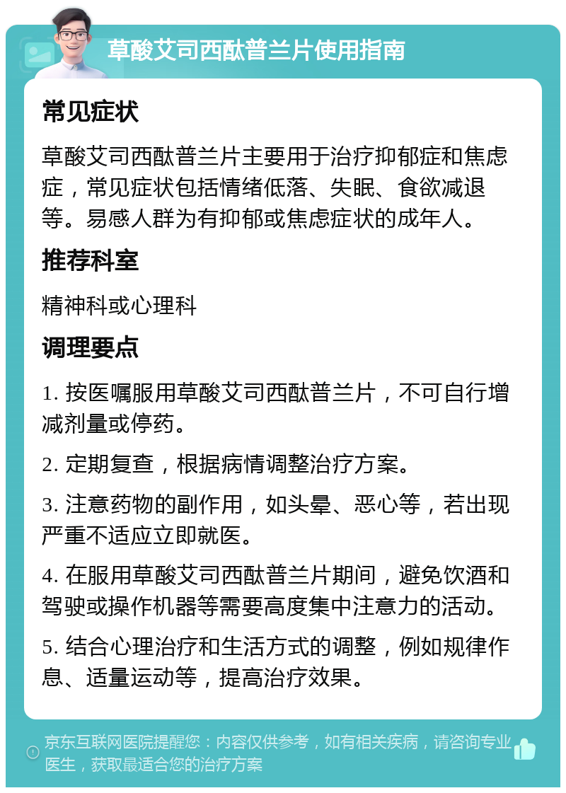 草酸艾司西酞普兰片使用指南 常见症状 草酸艾司西酞普兰片主要用于治疗抑郁症和焦虑症，常见症状包括情绪低落、失眠、食欲减退等。易感人群为有抑郁或焦虑症状的成年人。 推荐科室 精神科或心理科 调理要点 1. 按医嘱服用草酸艾司西酞普兰片，不可自行增减剂量或停药。 2. 定期复查，根据病情调整治疗方案。 3. 注意药物的副作用，如头晕、恶心等，若出现严重不适应立即就医。 4. 在服用草酸艾司西酞普兰片期间，避免饮酒和驾驶或操作机器等需要高度集中注意力的活动。 5. 结合心理治疗和生活方式的调整，例如规律作息、适量运动等，提高治疗效果。