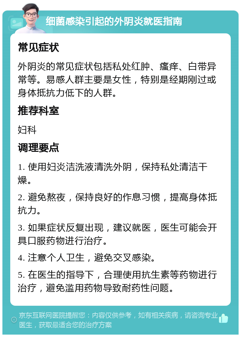 细菌感染引起的外阴炎就医指南 常见症状 外阴炎的常见症状包括私处红肿、瘙痒、白带异常等。易感人群主要是女性，特别是经期刚过或身体抵抗力低下的人群。 推荐科室 妇科 调理要点 1. 使用妇炎洁洗液清洗外阴，保持私处清洁干燥。 2. 避免熬夜，保持良好的作息习惯，提高身体抵抗力。 3. 如果症状反复出现，建议就医，医生可能会开具口服药物进行治疗。 4. 注意个人卫生，避免交叉感染。 5. 在医生的指导下，合理使用抗生素等药物进行治疗，避免滥用药物导致耐药性问题。