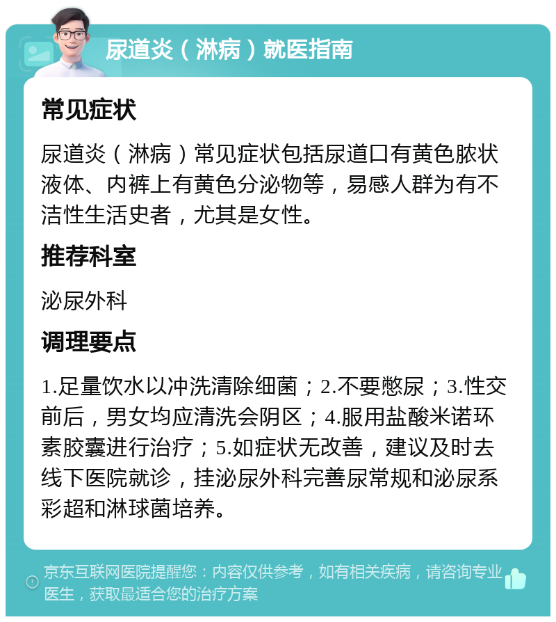 尿道炎（淋病）就医指南 常见症状 尿道炎（淋病）常见症状包括尿道口有黄色脓状液体、内裤上有黄色分泌物等，易感人群为有不洁性生活史者，尤其是女性。 推荐科室 泌尿外科 调理要点 1.足量饮水以冲洗清除细菌；2.不要憋尿；3.性交前后，男女均应清洗会阴区；4.服用盐酸米诺环素胶囊进行治疗；5.如症状无改善，建议及时去线下医院就诊，挂泌尿外科完善尿常规和泌尿系彩超和淋球菌培养。