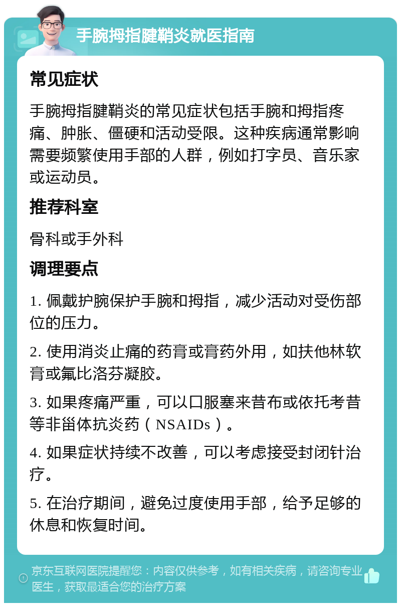 手腕拇指腱鞘炎就医指南 常见症状 手腕拇指腱鞘炎的常见症状包括手腕和拇指疼痛、肿胀、僵硬和活动受限。这种疾病通常影响需要频繁使用手部的人群，例如打字员、音乐家或运动员。 推荐科室 骨科或手外科 调理要点 1. 佩戴护腕保护手腕和拇指，减少活动对受伤部位的压力。 2. 使用消炎止痛的药膏或膏药外用，如扶他林软膏或氟比洛芬凝胶。 3. 如果疼痛严重，可以口服塞来昔布或依托考昔等非甾体抗炎药（NSAIDs）。 4. 如果症状持续不改善，可以考虑接受封闭针治疗。 5. 在治疗期间，避免过度使用手部，给予足够的休息和恢复时间。