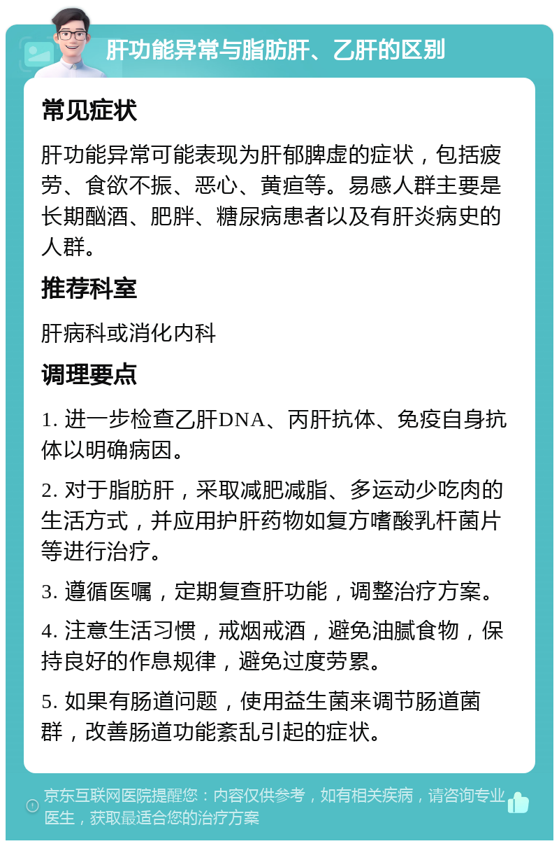 肝功能异常与脂肪肝、乙肝的区别 常见症状 肝功能异常可能表现为肝郁脾虚的症状，包括疲劳、食欲不振、恶心、黄疸等。易感人群主要是长期酗酒、肥胖、糖尿病患者以及有肝炎病史的人群。 推荐科室 肝病科或消化内科 调理要点 1. 进一步检查乙肝DNA、丙肝抗体、免疫自身抗体以明确病因。 2. 对于脂肪肝，采取减肥减脂、多运动少吃肉的生活方式，并应用护肝药物如复方嗜酸乳杆菌片等进行治疗。 3. 遵循医嘱，定期复查肝功能，调整治疗方案。 4. 注意生活习惯，戒烟戒酒，避免油腻食物，保持良好的作息规律，避免过度劳累。 5. 如果有肠道问题，使用益生菌来调节肠道菌群，改善肠道功能紊乱引起的症状。