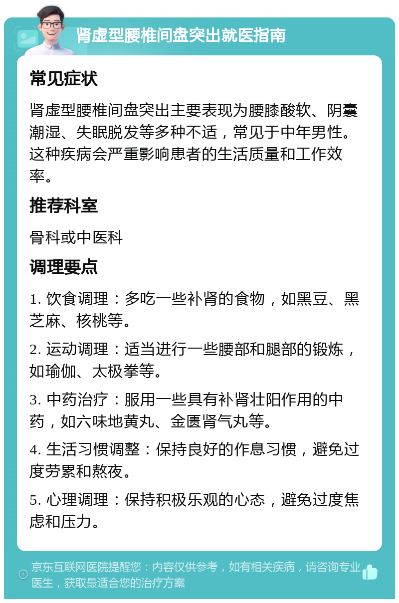 肾虚型腰椎间盘突出就医指南 常见症状 肾虚型腰椎间盘突出主要表现为腰膝酸软、阴囊潮湿、失眠脱发等多种不适，常见于中年男性。这种疾病会严重影响患者的生活质量和工作效率。 推荐科室 骨科或中医科 调理要点 1. 饮食调理：多吃一些补肾的食物，如黑豆、黑芝麻、核桃等。 2. 运动调理：适当进行一些腰部和腿部的锻炼，如瑜伽、太极拳等。 3. 中药治疗：服用一些具有补肾壮阳作用的中药，如六味地黄丸、金匮肾气丸等。 4. 生活习惯调整：保持良好的作息习惯，避免过度劳累和熬夜。 5. 心理调理：保持积极乐观的心态，避免过度焦虑和压力。