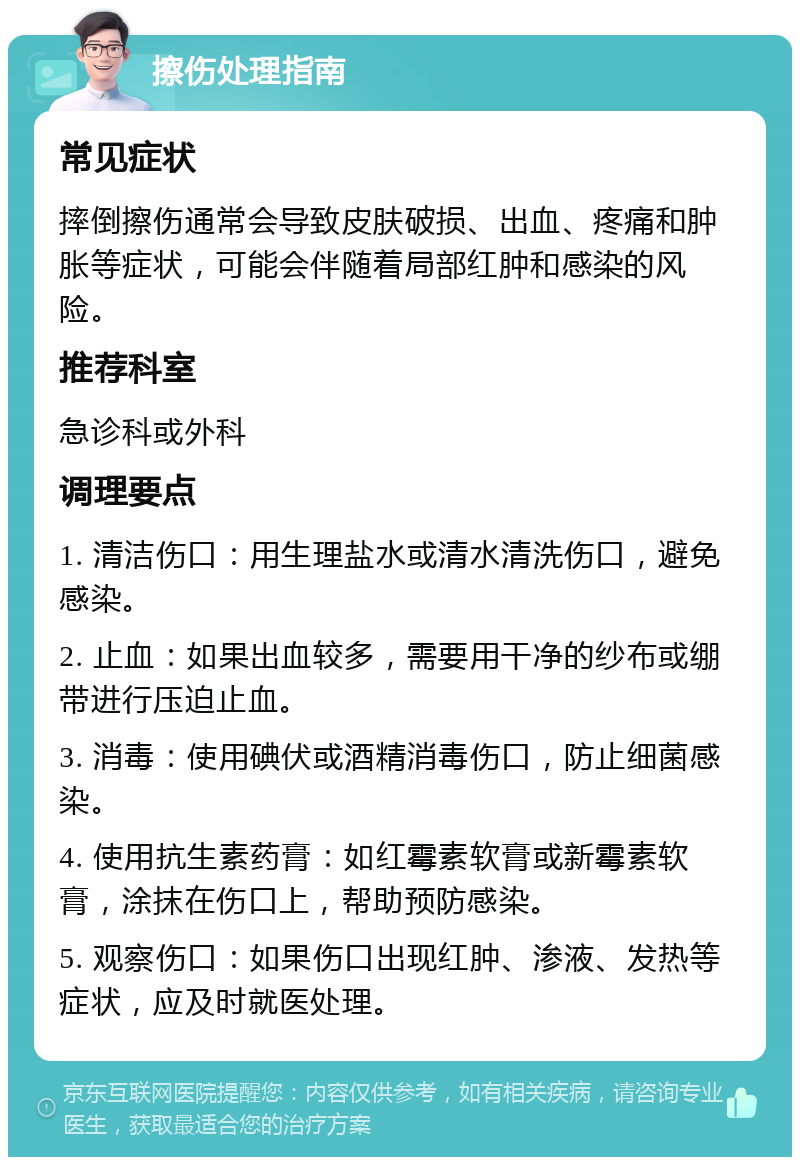 擦伤处理指南 常见症状 摔倒擦伤通常会导致皮肤破损、出血、疼痛和肿胀等症状，可能会伴随着局部红肿和感染的风险。 推荐科室 急诊科或外科 调理要点 1. 清洁伤口：用生理盐水或清水清洗伤口，避免感染。 2. 止血：如果出血较多，需要用干净的纱布或绷带进行压迫止血。 3. 消毒：使用碘伏或酒精消毒伤口，防止细菌感染。 4. 使用抗生素药膏：如红霉素软膏或新霉素软膏，涂抹在伤口上，帮助预防感染。 5. 观察伤口：如果伤口出现红肿、渗液、发热等症状，应及时就医处理。