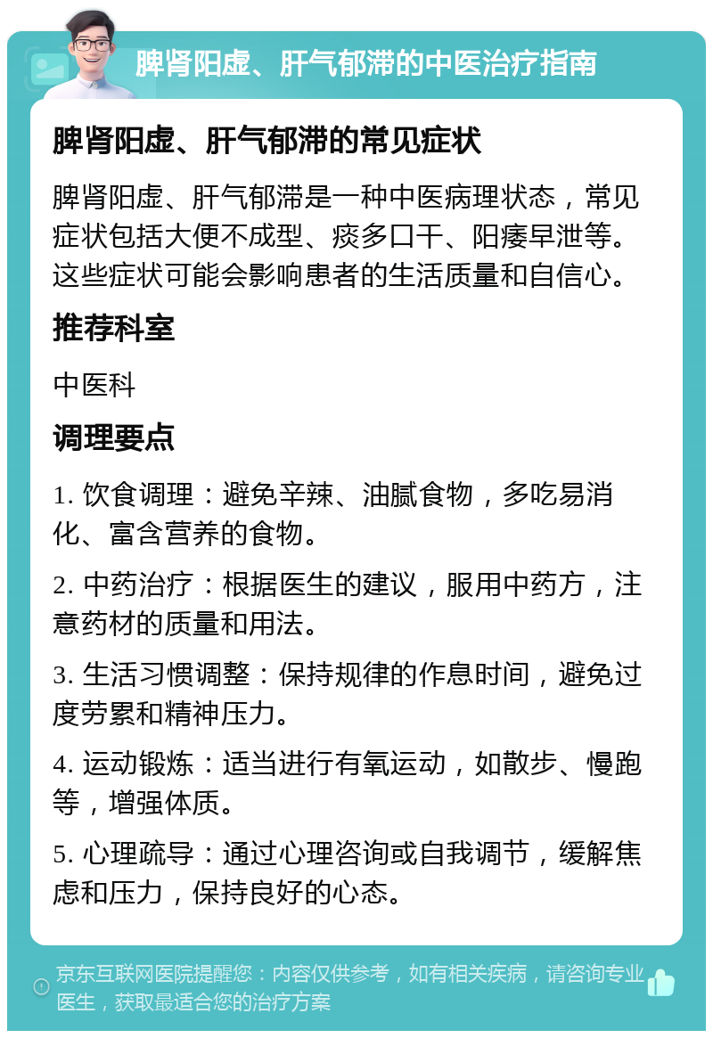 脾肾阳虚、肝气郁滞的中医治疗指南 脾肾阳虚、肝气郁滞的常见症状 脾肾阳虚、肝气郁滞是一种中医病理状态，常见症状包括大便不成型、痰多口干、阳痿早泄等。这些症状可能会影响患者的生活质量和自信心。 推荐科室 中医科 调理要点 1. 饮食调理：避免辛辣、油腻食物，多吃易消化、富含营养的食物。 2. 中药治疗：根据医生的建议，服用中药方，注意药材的质量和用法。 3. 生活习惯调整：保持规律的作息时间，避免过度劳累和精神压力。 4. 运动锻炼：适当进行有氧运动，如散步、慢跑等，增强体质。 5. 心理疏导：通过心理咨询或自我调节，缓解焦虑和压力，保持良好的心态。