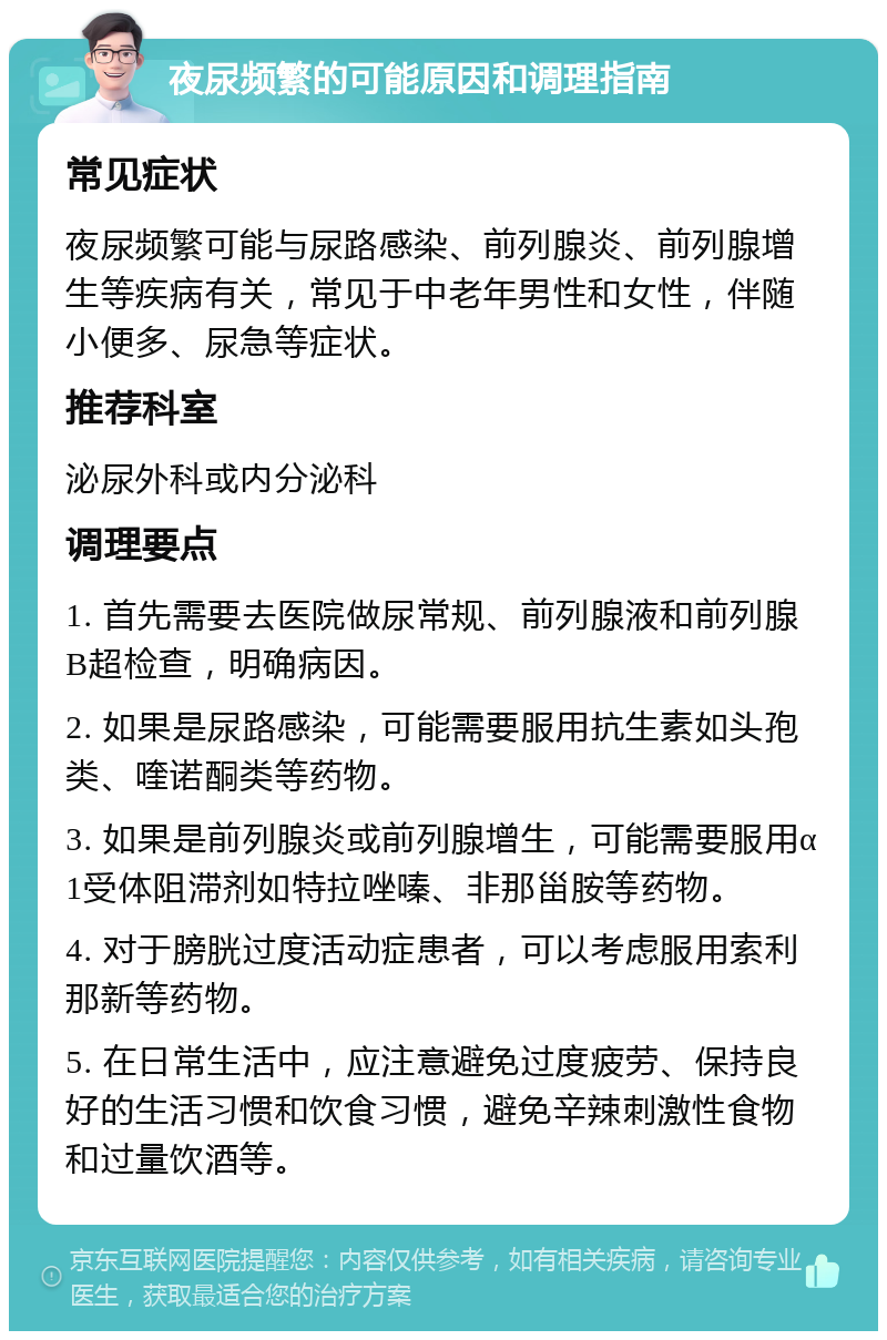 夜尿频繁的可能原因和调理指南 常见症状 夜尿频繁可能与尿路感染、前列腺炎、前列腺增生等疾病有关，常见于中老年男性和女性，伴随小便多、尿急等症状。 推荐科室 泌尿外科或内分泌科 调理要点 1. 首先需要去医院做尿常规、前列腺液和前列腺B超检查，明确病因。 2. 如果是尿路感染，可能需要服用抗生素如头孢类、喹诺酮类等药物。 3. 如果是前列腺炎或前列腺增生，可能需要服用α1受体阻滞剂如特拉唑嗪、非那甾胺等药物。 4. 对于膀胱过度活动症患者，可以考虑服用索利那新等药物。 5. 在日常生活中，应注意避免过度疲劳、保持良好的生活习惯和饮食习惯，避免辛辣刺激性食物和过量饮酒等。