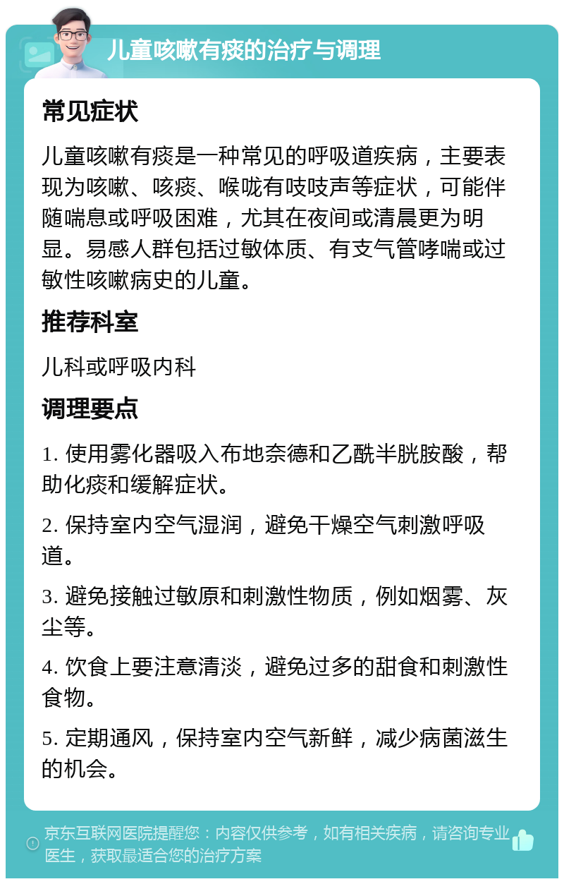 儿童咳嗽有痰的治疗与调理 常见症状 儿童咳嗽有痰是一种常见的呼吸道疾病，主要表现为咳嗽、咳痰、喉咙有吱吱声等症状，可能伴随喘息或呼吸困难，尤其在夜间或清晨更为明显。易感人群包括过敏体质、有支气管哮喘或过敏性咳嗽病史的儿童。 推荐科室 儿科或呼吸内科 调理要点 1. 使用雾化器吸入布地奈德和乙酰半胱胺酸，帮助化痰和缓解症状。 2. 保持室内空气湿润，避免干燥空气刺激呼吸道。 3. 避免接触过敏原和刺激性物质，例如烟雾、灰尘等。 4. 饮食上要注意清淡，避免过多的甜食和刺激性食物。 5. 定期通风，保持室内空气新鲜，减少病菌滋生的机会。