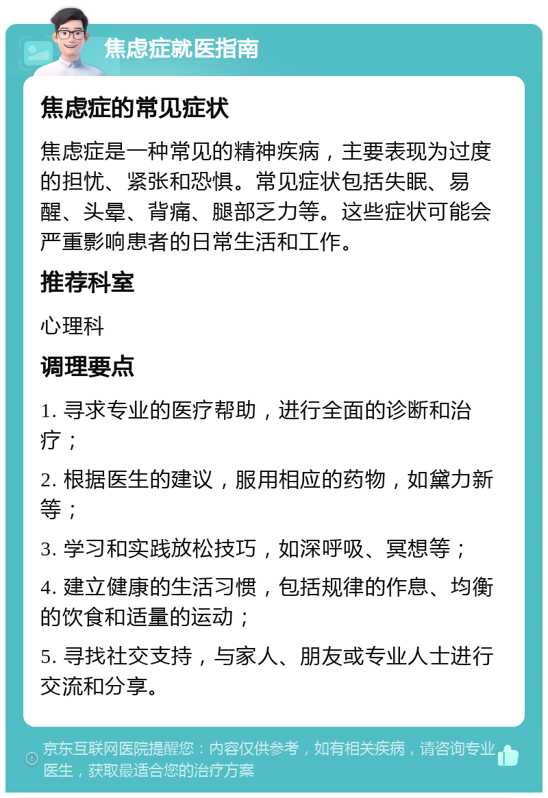 焦虑症就医指南 焦虑症的常见症状 焦虑症是一种常见的精神疾病，主要表现为过度的担忧、紧张和恐惧。常见症状包括失眠、易醒、头晕、背痛、腿部乏力等。这些症状可能会严重影响患者的日常生活和工作。 推荐科室 心理科 调理要点 1. 寻求专业的医疗帮助，进行全面的诊断和治疗； 2. 根据医生的建议，服用相应的药物，如黛力新等； 3. 学习和实践放松技巧，如深呼吸、冥想等； 4. 建立健康的生活习惯，包括规律的作息、均衡的饮食和适量的运动； 5. 寻找社交支持，与家人、朋友或专业人士进行交流和分享。